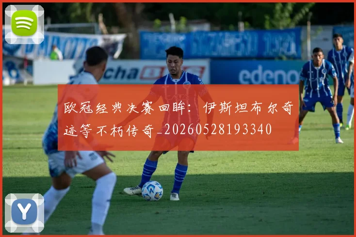 欧冠经典决赛回眸:伊斯坦布尔奇迹等不朽传奇_20260528193340