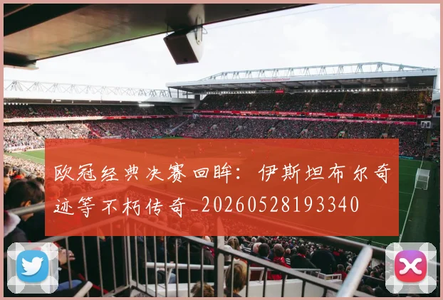 欧冠经典决赛回眸：伊斯坦布尔奇迹等不朽传奇_20260528193340
