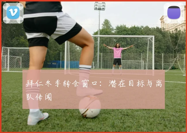 拜仁冬季转会窗口：潜在目标与离队传闻